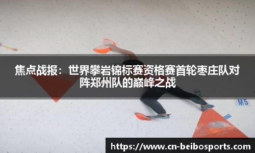 焦点战报：世界攀岩锦标赛资格赛首轮枣庄队对阵郑州队的巅峰之战