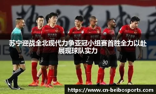 苏宁迎战全北现代力争亚冠小组赛首胜全力以赴展现球队实力